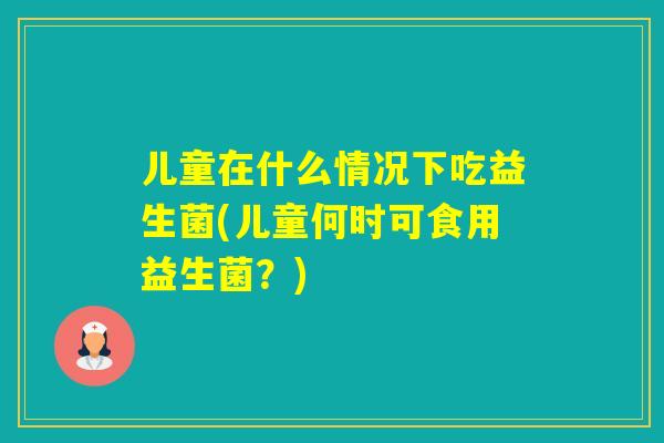 儿童在什么情况下吃益生菌(儿童何时可食用益生菌？)