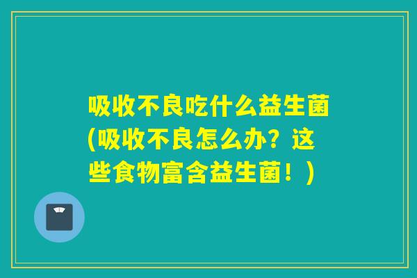 吸收不良吃什么益生菌(吸收不良怎么办？这些食物富含益生菌！)