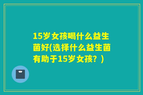 15岁女孩喝什么益生菌好(选择什么益生菌有助于15岁女孩？)