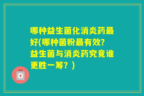 哪种益生菌化药好(哪种菌粉有效？益生菌与药究竟谁更胜一筹？)