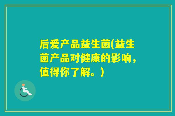 后爱产品益生菌(益生菌产品对健康的影响,值得你了解。) 后爱产品益生菌(益生菌产品对健康的影响,值得你了解。)