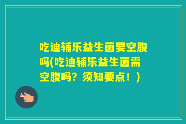 吃迪辅乐益生菌要空腹吗(吃迪辅乐益生菌需空腹吗？须知要点！)