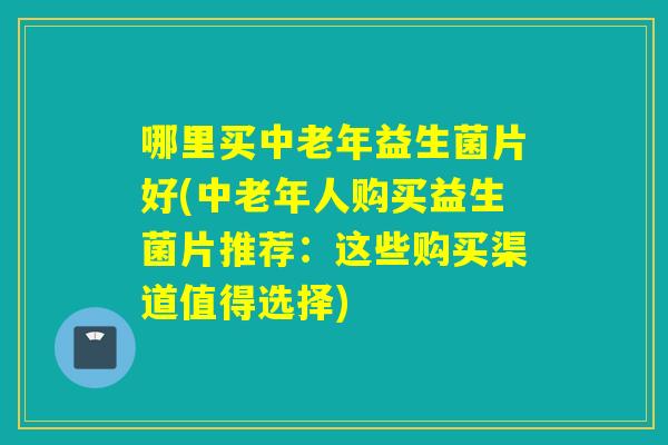 哪里买中老年益生菌片好(中老年人购买益生菌片推荐：这些购买渠道值得选择)