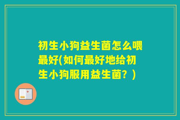 初生小狗益生菌怎么喂好(如何好地给初生小狗服用益生菌?) 初生小狗益生菌怎么喂好(如何好地给初生小狗服用益生菌?)