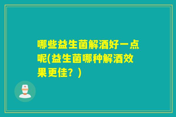哪些益生菌解酒好一点呢(益生菌哪种解酒效果更佳？)