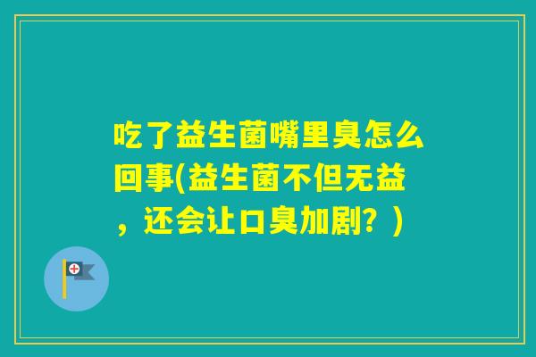 吃了益生菌嘴里臭怎么回事(益生菌不但无益，还会让加剧？)