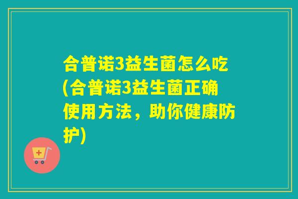 合普诺3益生菌怎么吃(合普诺3益生菌正确使用方法，助你健康防护)
