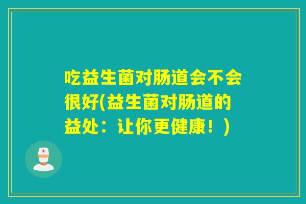吃益生菌对肠道会不会很好(益生菌对肠道的益处:让你更健康!) 吃益生菌对肠道会不会很好(益生菌对肠道的益处:让你更健康!)
