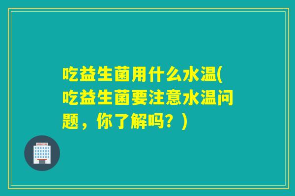 吃益生菌用什么水温(吃益生菌要注意水温问题,你了解吗?) 吃益生菌用什么水温(吃益生菌要注意水温问题,你了解吗?)