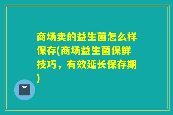 商场卖的益生菌怎么样保存(商场益生菌保鲜技巧，有效延长保存期)