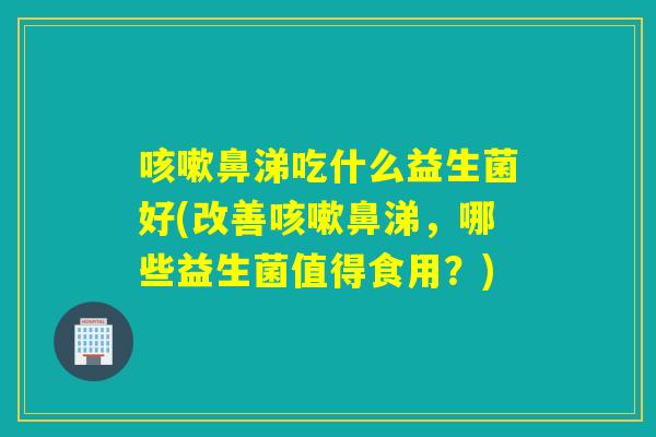鼻涕吃什么益生菌好(改善鼻涕，哪些益生菌值得食用？)
