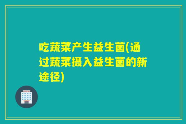 吃蔬菜产生益生菌(通过蔬菜摄入益生菌的新途径) 吃蔬菜产生益生菌(通过蔬菜摄入益生菌的新途径)