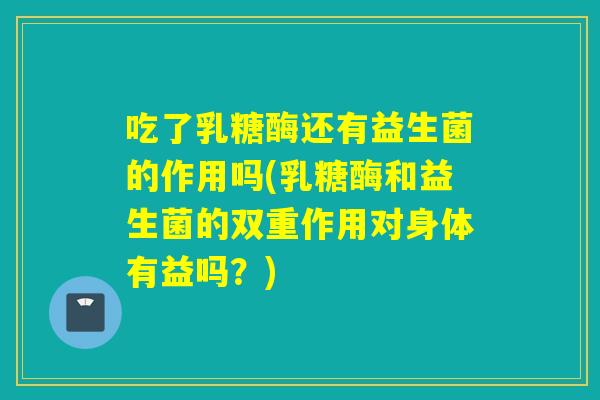 吃了乳糖酶还有益生菌的作用吗(乳糖酶和益生菌的双重作用对身体有益吗?) 吃了乳糖酶还有益生菌的作用吗(乳糖酶和益生菌的双重作用对身体有益吗?)
