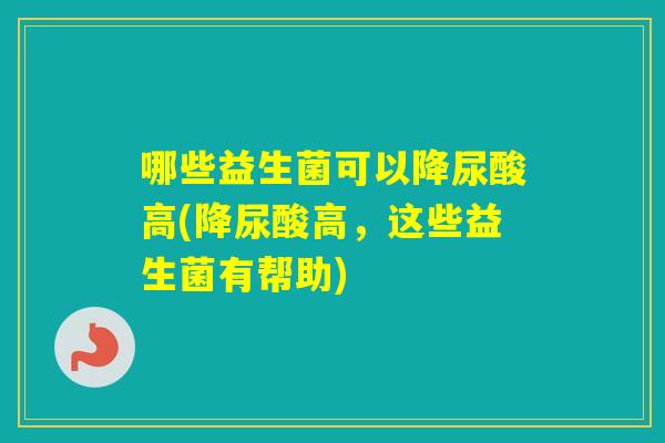 哪些益生菌可以降尿酸高(降尿酸高，这些益生菌有帮助)