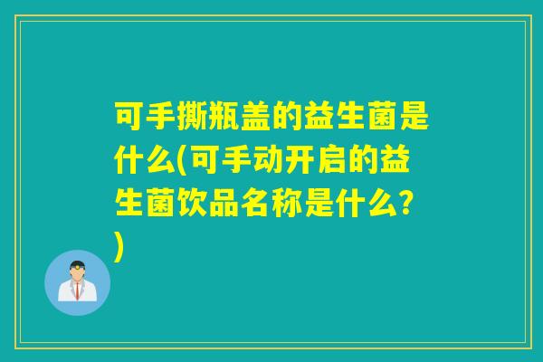 可手撕瓶盖的益生菌是什么(可手动开启的益生菌饮品名称是什么?) 可手撕瓶盖的益生菌是什么(可手动开启的益生菌饮品名称是什么?)