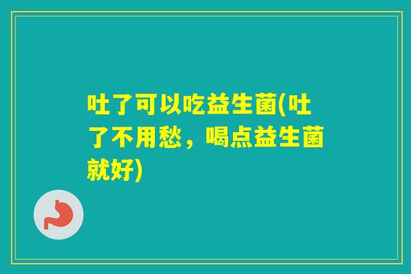 吐了可以吃益生菌(吐了不用愁,喝点益生菌就好) 吐了可以吃益生菌(吐了不用愁,喝点益生菌就好)