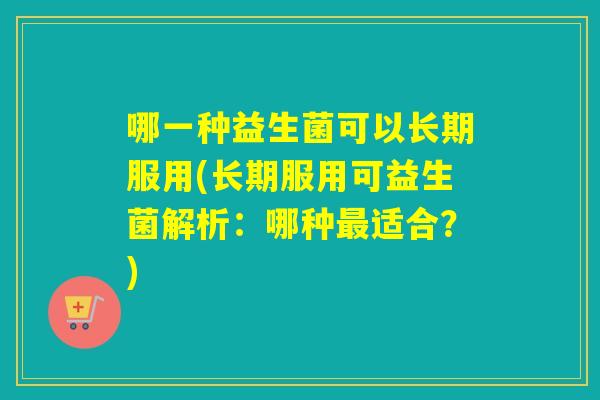 哪一种益生菌可以长期服用(长期服用可益生菌解析：哪种适合？)