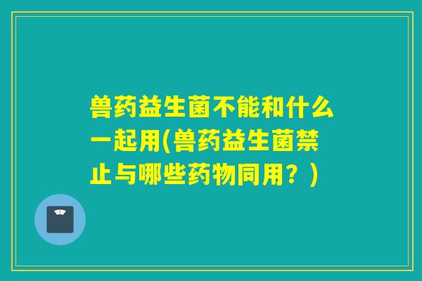 兽药益生菌不能和什么一起用(兽药益生菌禁止与哪些同用？)