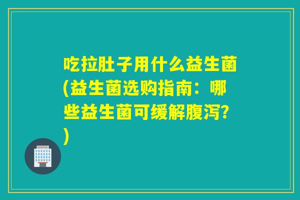 吃拉肚子用什么益生菌(益生菌选购指南：哪些益生菌可缓解？)