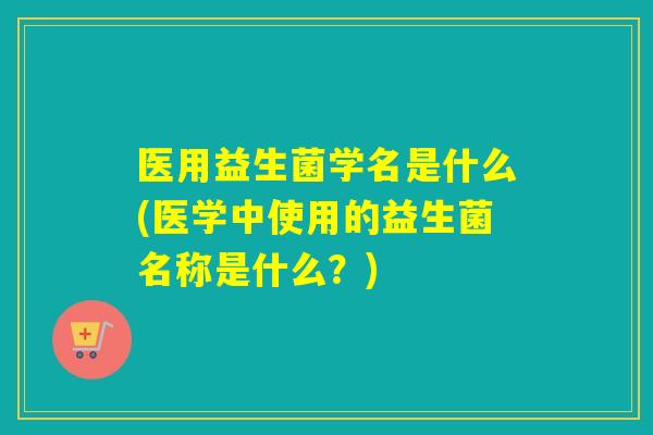 医用益生菌学名是什么(医学中使用的益生菌名称是什么？)