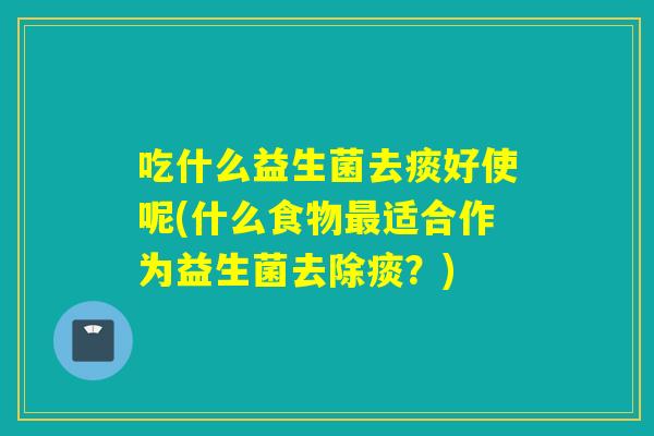 吃什么益生菌去痰好使呢(什么食物适合作为益生菌去除痰？)