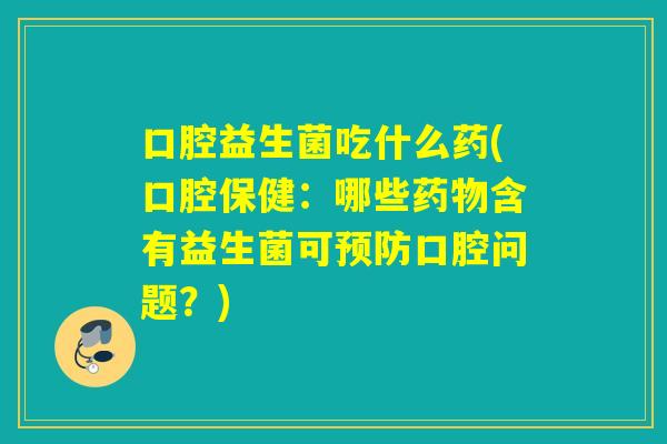 口腔益生菌吃什么药(口腔保健：哪些含有益生菌可口腔问题？)