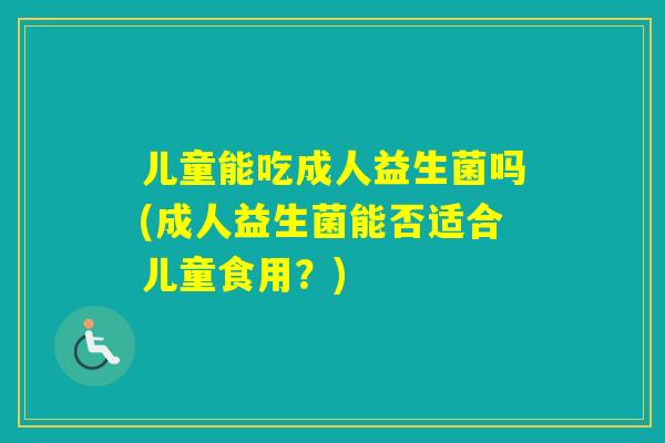 儿童能吃成人益生菌吗(成人益生菌能否适合儿童食用？)