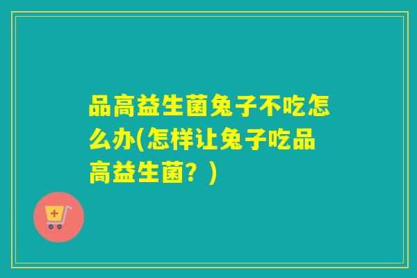 品高益生菌兔子不吃怎么办(怎样让兔子吃品高益生菌？)