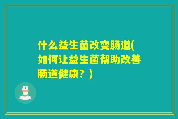 什么益生菌改变肠道(如何让益生菌帮助改善肠道健康？)