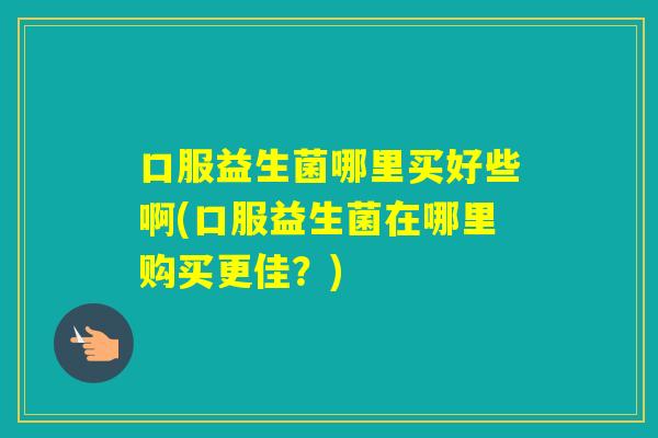 口服益生菌哪里买好些啊(口服益生菌在哪里购买更佳？)