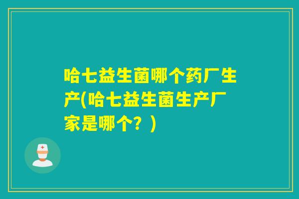 哈七益生菌哪个药厂生产(哈七益生菌生产厂家是哪个？)