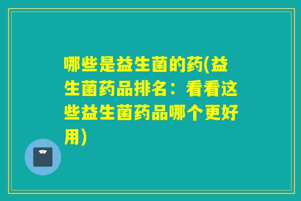 哪些是益生菌的药(益生菌药品排名：看看这些益生菌药品哪个更好用)