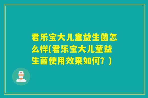 君乐宝大儿童益生菌怎么样(君乐宝大儿童益生菌使用效果如何？)