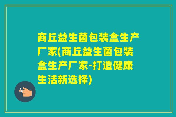 商丘益生菌包装盒生产厂家(商丘益生菌包装盒生产厂家-打造健康生活新选择) 商丘益生菌包装盒生产厂家(商丘益生菌包装盒生产厂家-打造健康生活新选择)