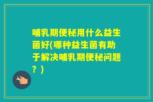 哺乳期用什么益生菌好(哪种益生菌有助于解决哺乳期问题?) 哺乳期用什么益生菌好(哪种益生菌有助于解决哺乳期问题?)