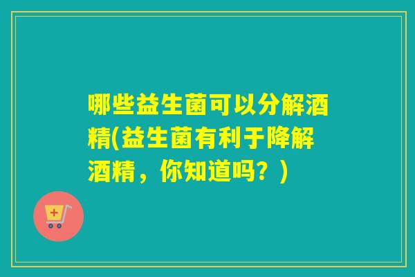哪些益生菌可以分解酒精(益生菌有利于降解酒精，你知道吗？)