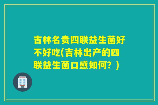 吉林名贵四联益生菌好不好吃(吉林出产的四联益生菌口感如何？)