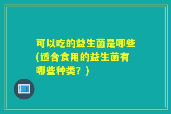 可以吃的益生菌是哪些(适合食用的益生菌有哪些种类？)