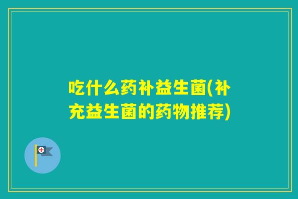 吃什么药补益生菌(补充益生菌的推荐)