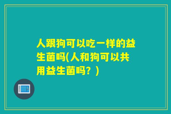 人跟狗可以吃一样的益生菌吗(人和狗可以共用益生菌吗？)