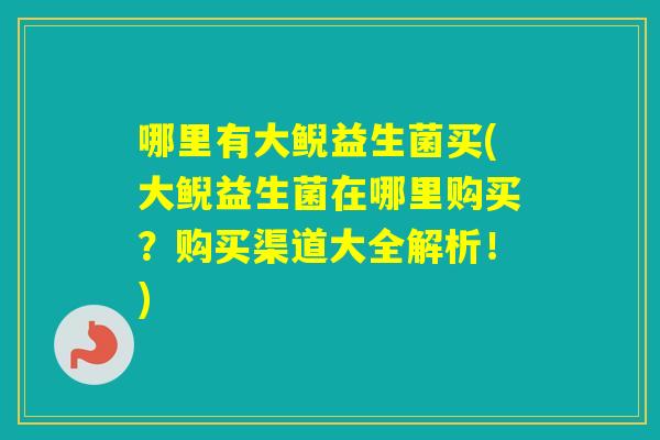 哪里有大鲵益生菌买(大鲵益生菌在哪里购买？购买渠道大全解析！)
