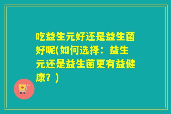 吃益生元好还是益生菌好呢(如何选择：益生元还是益生菌更有益健康？)