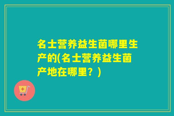 名士营养益生菌哪里生产的(名士营养益生菌产地在哪里？)