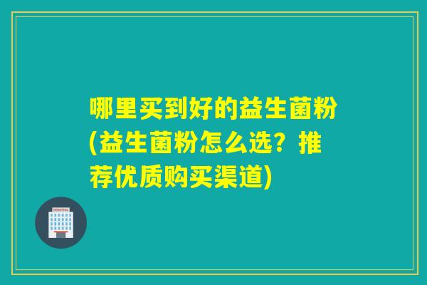 哪里买到好的益生菌粉(益生菌粉怎么选？推荐优质购买渠道)