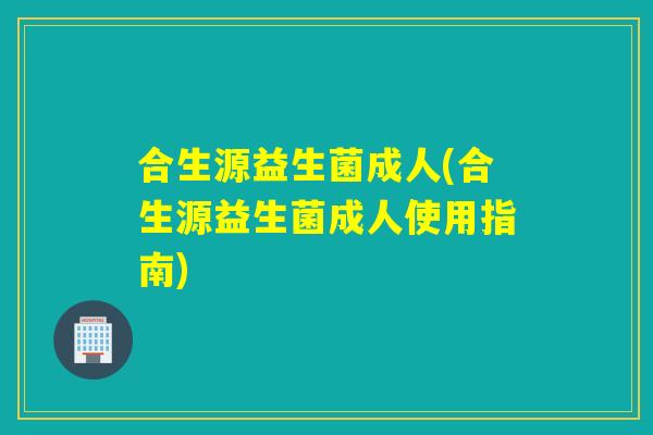 合生源益生菌成人(合生源益生菌成人使用指南) 合生源益生菌成人(合生源益生菌成人使用指南)