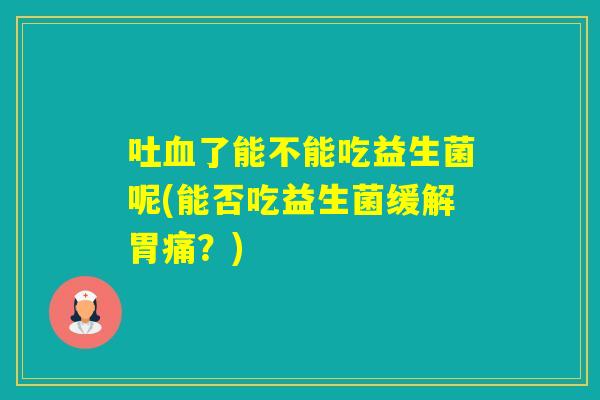 吐了能不能吃益生菌呢(能否吃益生菌缓解胃痛？)