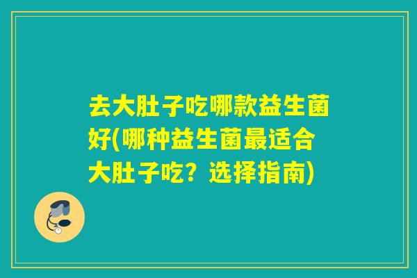 去大肚子吃哪款益生菌好(哪种益生菌适合大肚子吃？选择指南)