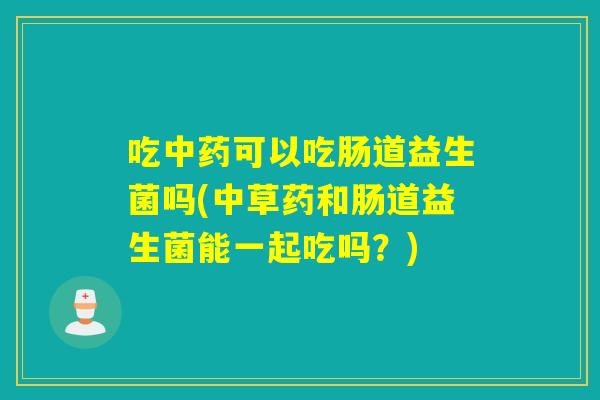 吃可以吃肠道益生菌吗(中草药和肠道益生菌能一起吃吗？)