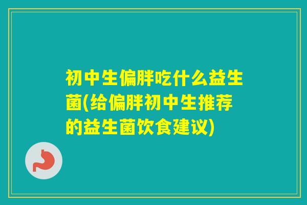 初中生偏胖吃什么益生菌(给偏胖初中生推荐的益生菌饮食建议)