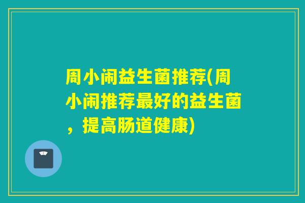 周小闹益生菌推荐(周小闹推荐好的益生菌，提高肠道健康)
